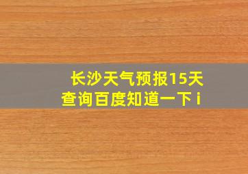 长沙天气预报15天查询百度知道一下 i